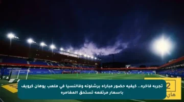 تجربة فاخرة.. كيفية حضور مباراة برشلونة وفالنسيا في ملعب يوهان كرويف بأسعار مرتفعة تستحق المغامرة